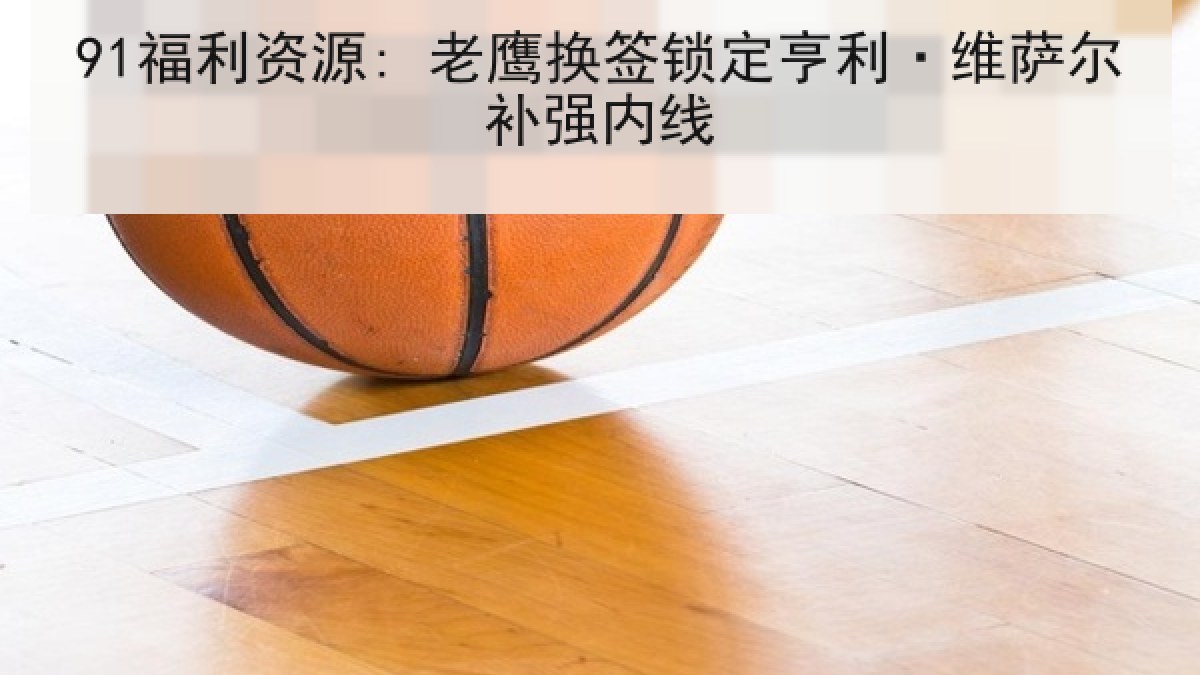 91福利资源: 老鹰换签锁定亨利·维萨尔补强内线