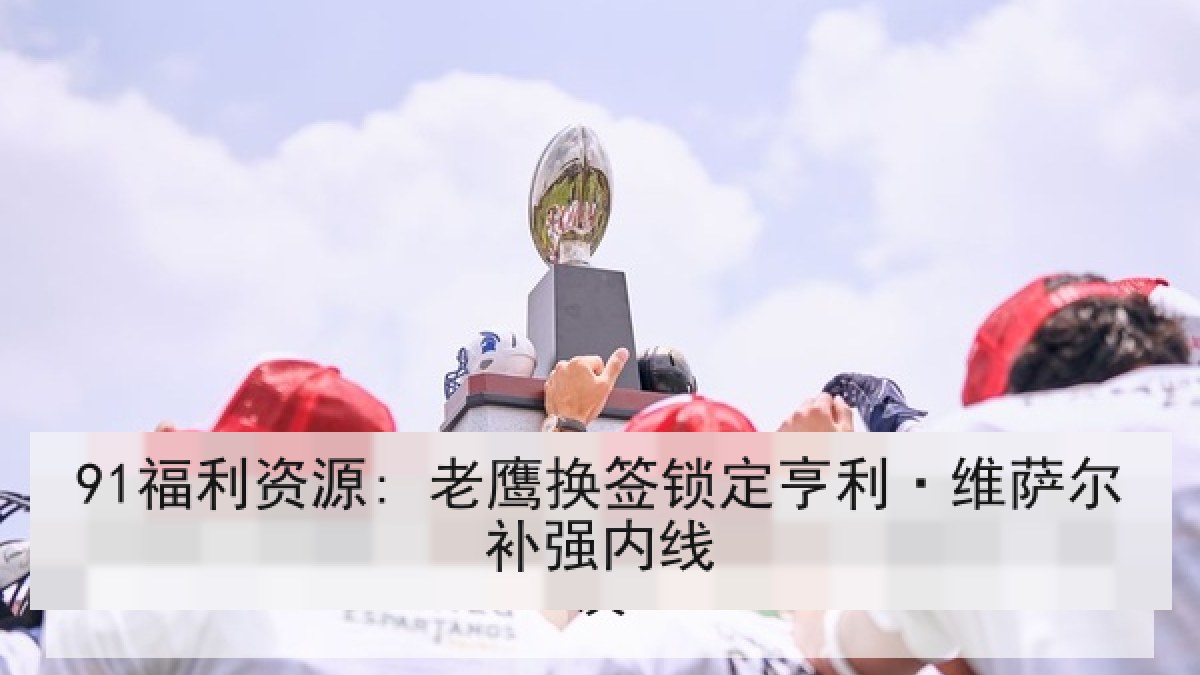 91福利资源: 老鹰换签锁定亨利·维萨尔补强内线