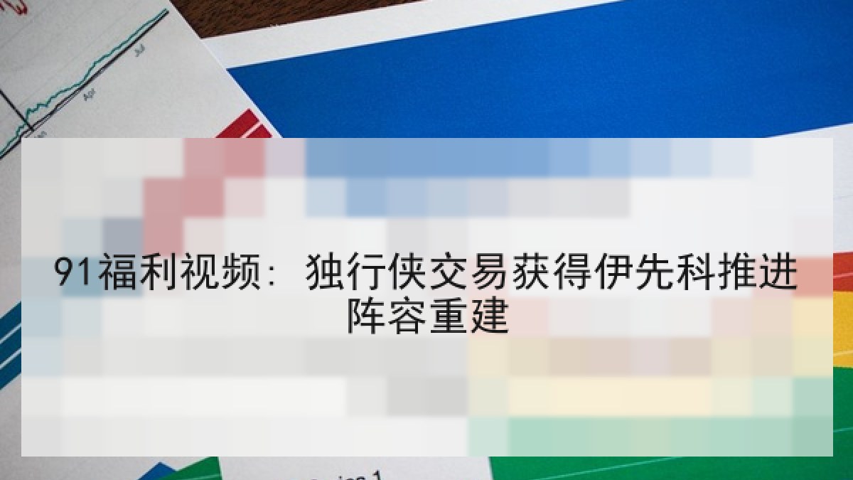 91福利视频: 独行侠交易获得伊先科推进阵容重建 91福利视频: 独行侠交易获得伊先科推进阵容重建