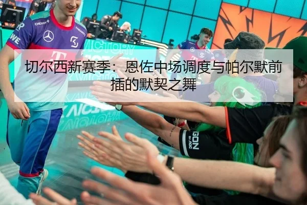 切尔西新赛季：恩佐中场调度与帕尔默前插的默契之舞