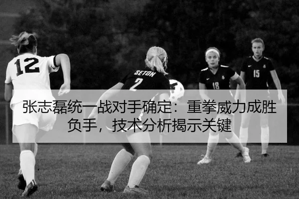 张志磊统一战对手确定：重拳威力成胜负手，技术分析揭示关键