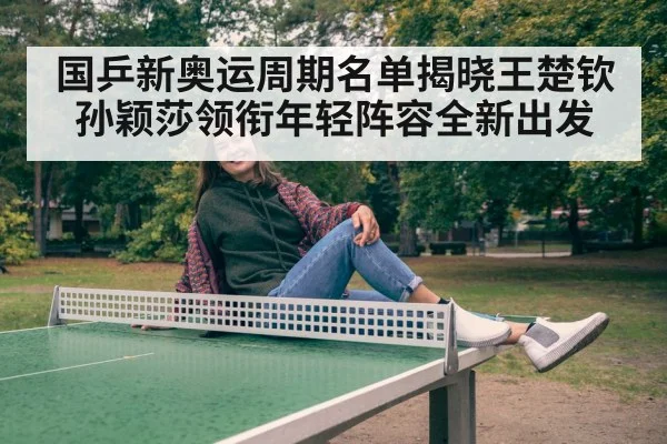 国乒新奥运周期名单揭晓王楚钦孙颖莎领衔年轻阵容全新出发