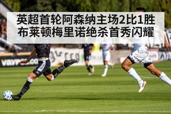 英超首轮阿森纳主场2比1胜布莱顿梅里诺绝杀首秀闪耀